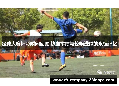 足球大赛精彩瞬间回顾 热血拼搏与惊艳进球的永恒记忆