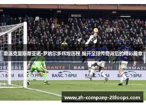 重温克里斯蒂亚诺·罗纳尔多辉煌历程 揭开足球传奇背后的精彩篇章