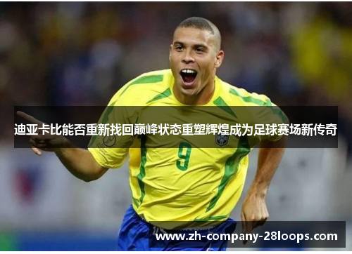 迪亚卡比能否重新找回巅峰状态重塑辉煌成为足球赛场新传奇
