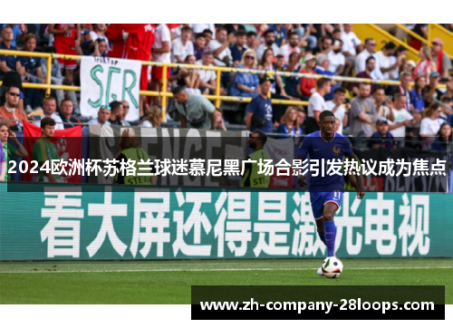 2024欧洲杯苏格兰球迷慕尼黑广场合影引发热议成为焦点