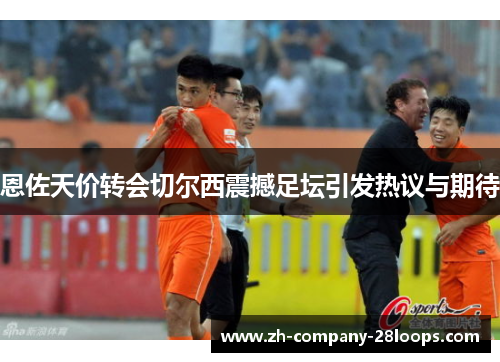 恩佐天价转会切尔西震撼足坛引发热议与期待 恩佐天价转会切尔西震撼足坛引发热议与期待