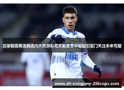苏莱租借弗洛西诺内大放异彩尤文新星意甲崛起引豪门关注未来可期
