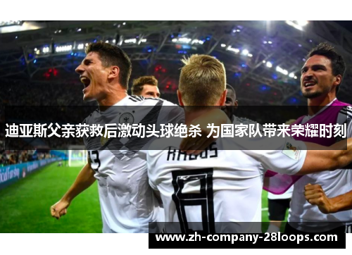 迪亚斯父亲获救后激动头球绝杀 为国家队带来荣耀时刻