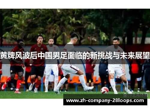 黄牌风波后中国男足面临的新挑战与未来展望 黄牌风波后中国男足面临的新挑战与未来展望
