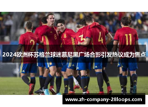 2024欧洲杯苏格兰球迷慕尼黑广场合影引发热议成为焦点